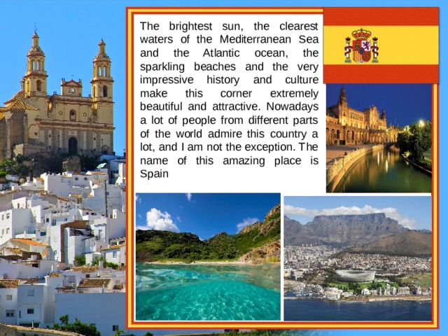 The brightest sun, the clearest waters of the Mediterranean Sea and the Atlantic ocean, the sparkling beaches and the very impressive history and culture make this corner extremely beautiful and attractive. Nowadays a lot of people from different parts of the world admire this country a lot, and I am not the exception. The name of this amazing place is Spain 