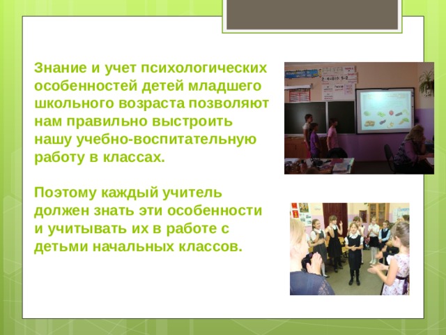 Знание и учет психологических особенностей детей младшего школьного возраста позволяют нам правильно выстроить нашу учебно-воспитательную работу в классах.  Поэтому каждый учитель должен знать эти особенности и учитывать их в работе с детьми начальных классов. 