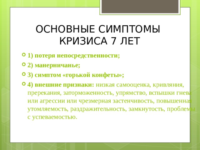 ОСНОВНЫЕ СИМПТОМЫ  КРИЗИСА 7 ЛЕТ 1) потеря непосредственности; 2) манерничанье;  3) симптом «горькой конфеты»; 4) внешние признаки: низкая самооценка, кривляния, пререкания, заторможенность, упрямство, вспышки гнева или агрессии или чрезмерная застенчивость, повышенная утомляемость, раздражительность, замкнутость, проблемы с успеваемостью.  
