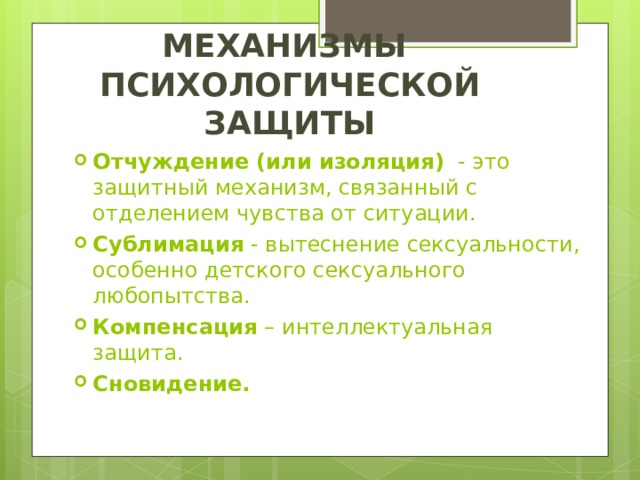 МЕХАНИЗМЫ  ПСИХОЛОГИЧЕСКОЙ ЗАЩИТЫ Отчуждение (или изоляция)   - это защитный механизм, связанный с отделением чувства от ситуации. Сублимация  - вытеснение сексуальности, особенно детского сексуального любопытства. Компенсация – интеллектуальная защита. Сновидение. 