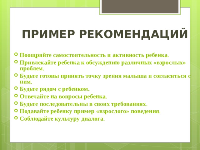 ПРИМЕР РЕКОМЕНДАЦИЙ Поощряйте самостоятельность и активность ребенка . Привлекайте ребенка к обсуждению различных «взрослых» проблем .  Будьте готовы принять точку зрения малыша и согласиться с ним .  Будьте рядом с ребенком. Отвечайте на вопросы ребенка .  Будьте последовательны в своих требованиях .  Подавайте ребенку пример «взрослого» поведения . Соблюдайте культуру диалога . 