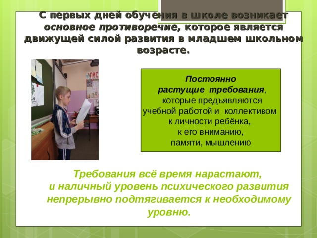 С первых дней обучения в школе возникает основное противоречие, которое является движущей силой развития в младшем школьном возрасте. Постоянно  растущи е требования ,  которые предъявляют ся учебн ой работ ой и коллектив ом  к личности ребёнка,   к его вниманию, памяти, мышлению Требования всё время нарастают, и наличный уровень психического развития непрерывно подтягивается к необходимому уровню. 