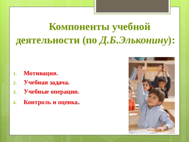    Компоненты учебной деятельности (по  Д.Б.Эльконину ):   Мотивация. Учебная задача. Учебные операции. Контроль и оценка . 
