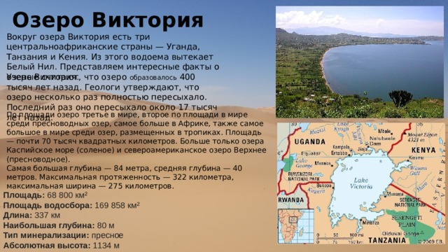 Озеро Виктория Вокруг озера Виктория есть три центральноафриканские страны — Уганда, Танзания и Кения. Из этого водоема вытекает Белый Нил. Представляем интересные факты о озере Виктория. Ученые считают, что озеро образовалось 400 тысяч лет назад. Геологи утверждают, что озеро несколько раз полностью пересыхало. Последний раз оно пересыхало около 17 тысяч лет назад. По площади озеро третье в мире, второе по площади в мире среди пресноводных озер, самое больше в Африке, также самое большое в мире среди озер, размещенных в тропиках. Площадь — почти 70 тысяч квадратных километров. Больше только озера Каспийское море (соленое) и североамериканское озеро Верхнее (пресноводное). Самая большая глубина — 84 метра, средняя глубина — 40 метров. Максимальная протяженность — 322 километра, максимальная ширина — 275 километров. Площадь:  68 800 км² Площадь водосбора:  169 858 км² Длина:  337 км Наибольшая глубина:  80 м Тип минерализации:  пресное Абсолютная высота:  1134 м 