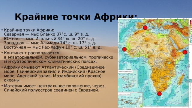 Крайние точки Африки: Крайние точки Африки:  Северная — мыс Бланко 37°с. ш. 9° в. д.  Южная — мыс Игольный 34° ю. ш. 20° в. д  Западная — мыс Альмади 14° с. ш. 17° з. д.  Восточная — мыс Рас-Хафун 10° с. ш. 51° в. д. Континент располагается в экваториальном, субэкваториальном, тропическом и субтропическом климатических поясах. Африку омывают Атлантический (Средиземное море, Гвинейский залив) и Индийский (Красное море, Аденский залив, Мозамбикский пролив) океаны. Материк имеет центральное положение, через Синайский полуостров соединен с Евразией. 