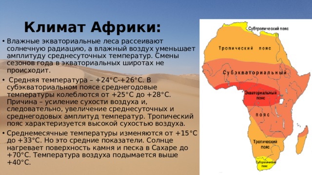 Климат Африки: Влажные экваториальные леса рассеивают солнечную радиацию, а влажный воздух уменьшает амплитуду среднесуточных температур. Смены сезонов года в экваториальных широтах не происходит.  Средняя температура – +24°С-+26°С. В субэкваториальном поясе среднегодовые температуры колеблются от +25°С до +28°С. Причина – усиление сухости воздуха и, следовательно, увеличение среднесуточных и среднегодовых амплитуд температур. Тропический пояс характеризуется высокой сухостью воздуха. Среднемесячные температуры изменяются от +15°С до +33°С. Но это средние показатели. Солнце нагревает поверхность камня и песка в Сахаре до +70°С. Температура воздуха подымается выше +40°С.    