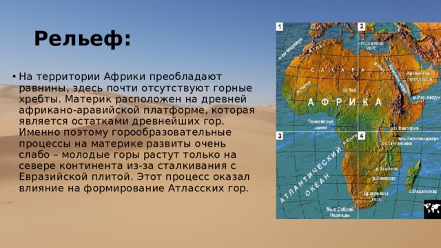 Рельеф: На территории Африки преобладают равнины, здесь почти отсутствуют горные хребты. Материк расположен на древней африкано-аравийской платформе, которая является остатками древнейших гор. Именно поэтому горообразовательные процессы на материке развиты очень слабо – молодые горы растут только на севере континента из-за сталкивания с Евразийской плитой. Этот процесс оказал влияние на формирование Атласских гор. 