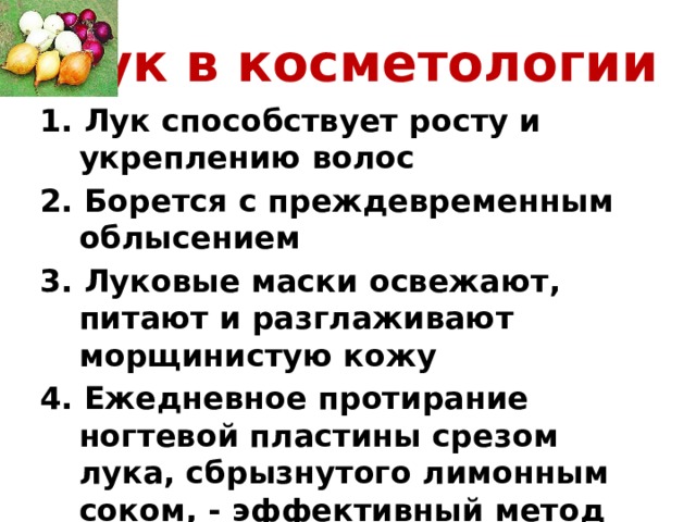 Лук в косметологии 1. Лук способствует росту и укреплению волос 2. Борется с преждевременным облысением 3. Луковые маски освежают, питают и разглаживают морщинистую кожу 4. Ежедневное протирание ногтевой пластины срезом лука, сбрызнутого лимонным соком, - эффективный метод борьбы с ломкими ногтями 
