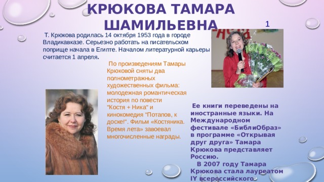 Крюкова Тамара Шамильевна 1  Т. Крюкова родилась 14 октября 1953 года в городе Владикавказе. Серьезно работать на писательском поприще начала в Египте. Началом литературной карьеры считается 1 апреля .  По произведениям Тамары Крюковой сняты два полнометражных художественных фильма: молодежная романтическая история по повести 
