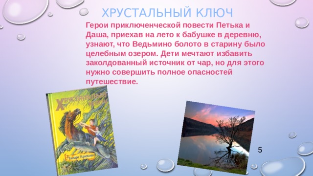  Хрустальный ключ   Герои приключенческой повести Петька и Даша, приехав на лето к бабушке в деревню, узнают, что Ведьмино болото в старину было целебным озером. Дети мечтают избавить заколдованный источник от чар, но для этого нужно совершить полное опасностей путешествие. 5 
