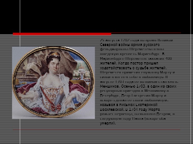 1702-1725 годы  Любовница Петра I 25 августа 1702 года во время Великой Северной войны армия русского фельдмаршала Шереметева взяла шведскую крепость Мариенбург. В Мариенбурге Шереметев захватил 400 жителей. Когда пастор пришел ходатайствовать о судьбе жителей, Шереметев приметил служанку Марту и силой взял ее к себе в любовницы. В августе 1703 года ее хозяином стал князь Меншиков. Осенью 1703, в один из своих регулярных приездов к Меншикову в Петербург, Петр I встретил Марту и вскоре сделал ее своей любовницей, называя в письмах Екатериной Василевской. В 1704 году Марта рожает первенца, названного Петром, в следующем году Павла (вскоре оба умерли). 