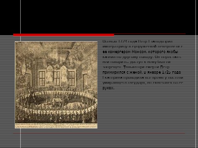 Жена Петра I Осенью 1724 года Петр  I заподозрил императрицу в супружеской неверности с ее камергером Монсом, которого якобы казнил по другому поводу . Он перестал с ней говорить, доступ к нему был ей запрещен. Только при смерти Петр примирился с женой. В январе 1725 года Екатерина проводила все время у постели умирающего государя, он скончался на ее руках. 