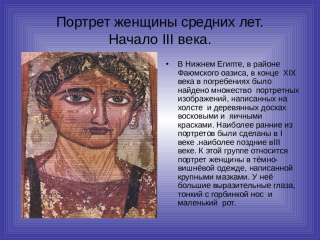 Портрет женщины средних лет.  Начало III века. В Нижнем Египте, в районе Фаюмского оазиса, в конце XIX века в погребениях было найдено множество портретных изображений, написанных на холсте и деревянных досках восковыми и яичными красками. Наиболее ранние из портретов были сделаны в I веке .наиболее поздние в III веке. К этой группе относится портрет женщины в тёмно-вишнёвой одежде, написанной крупными мазками. У неё большие выразительные глаза, тонкий с горбинкой нос и маленький рот. 