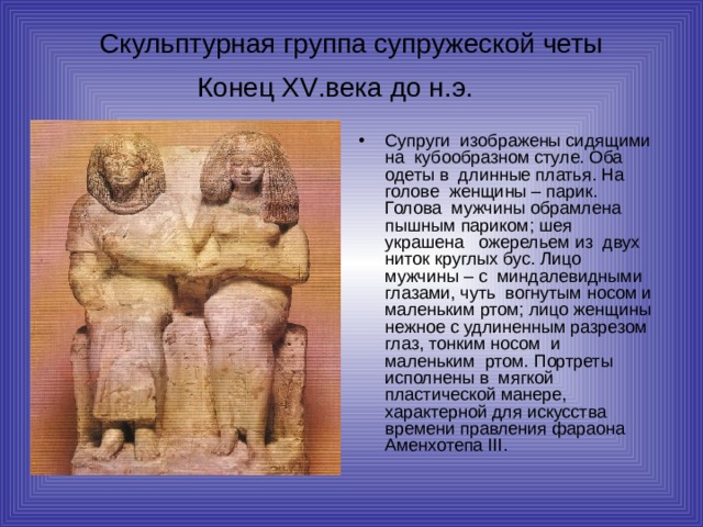 Скульптурная группа супружеской четы  Конец XV .века до н.э.   Супруги изображены сидящими на кубообразном стуле. Оба одеты в длинные платья. На голове женщины – парик. Голова мужчины обрамлена пышным париком; шея украшена ожерельем из двух ниток круглых бус. Лицо мужчины – с миндалевидными глазами, чуть вогнутым носом и маленьким ртом; лицо женщины нежное с удлиненным разрезом глаз, тонким носом и маленьким ртом. Портреты исполнены в мягкой пластической манере, характерной для искусства времени правления фараона Аменхотепа III . 