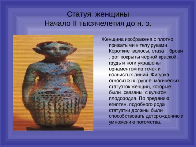 Статуя женщины  Начало II тысячелетия до н. э. Женщина изображена с плотно прижатыми к телу руками. Короткие волосы, глаза , брови , рот покрыты чёрной краской; грудь и ноги украшены орнаментом из точек и волнистых линий. Фигурка относится к группе магических статуэток женщин, которые были связаны с культом плодородия. По преданию египтян, подобного рода статуэтки должны были способствовать деторождению и умножению потомства. 