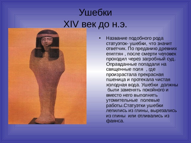 Ушебки  XIV век до н.э. Название подобного рода статуэток- ушебки, что значит ответчик. По преданию древних египтян , после смерти человек проходил через загробный суд. Оправданные попадали на священные поля , где произрастала прекрасная пшеница и протекала чистая холодная вода. Ушебки должны были заменять покойного и вместо него выполнять утомительные полевые работы.Статуэтки ушебки лепились из глины, вырезались из глины или отливались из фаянса. 