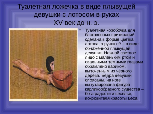 Туалетная ложечка в виде плывущей девушки с лотосом в руках  XV век до н. э. Туалетная коробочка для блоговонных притираний сделана в форме цветка лотоса, а ручка её – в виде обнажённой плывущей девушки. Нежной светлое лицо с маленьким ртом и овальными тёмными глазами обрамлено париком, выточенным из чёрного дерева. Бёдра девушки опоясаны, на ноге вытутаирована фигура карликообразного существа – бога радости и веселья, покровителя красоты Бэса. 