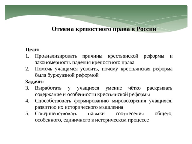 Отмена крепостного права в России Цели: Проанализировать причины крестьянской реформы и закономерность падения крепостного права Помочь учащимся усвоить, почему крестьянская реформа была буржуазной реформой Задачи: Выработать у учащихся умение чётко раскрывать содержание и особенности крестьянской реформы Способствовать формированию мировоззрения учащихся, развитию их исторического мышления Совершенствовать навыки соотнесения общего, особенного, единичного в историческом процессе 