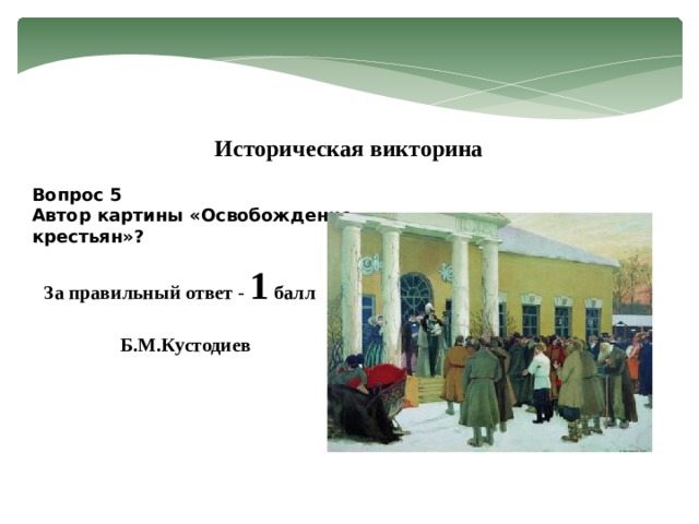 Историческая викторина Вопрос 5 Автор картины «Освобождение крестьян»? За правильный ответ - 1 балл Б.М.Кустодиев 