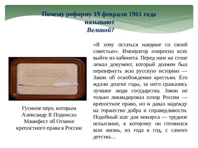 Почему реформу 19 февраля 1961 года называют  Великой ? «Я хочу остаться наедине со своей совестью». Император попросил всех выйти из кабинета. Перед ним на столе лежал документ, который должен был перевернуть всю русскую историю — Закон об освобождении крестьян. Его ждали долгие годы, за него сражались лучшие люди государства. Закон не только ликвидировал позор России — крепостное право, но и давал надежду на торжество добра и справедливости. Подобный шаг для монарха — трудное испытание, к которому он готовился всю жизнь, из года в год, с самого детства… Гусиное перо, которым Александр II Подписал Манифест об Отмене крепостного права в России 3 