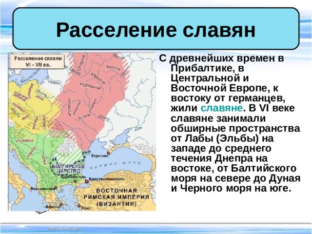 Расселение славян С древнейших времен в Прибалтике, в Центральной и Восточной Европе, к востоку от германцев, жили славяне . В VI веке славяне занимали обширные пространства от Лабы (Эльбы) на западе до среднего течения Днепра на востоке, от Балтийского моря на севере до Дуная и Черного моря на юге. 