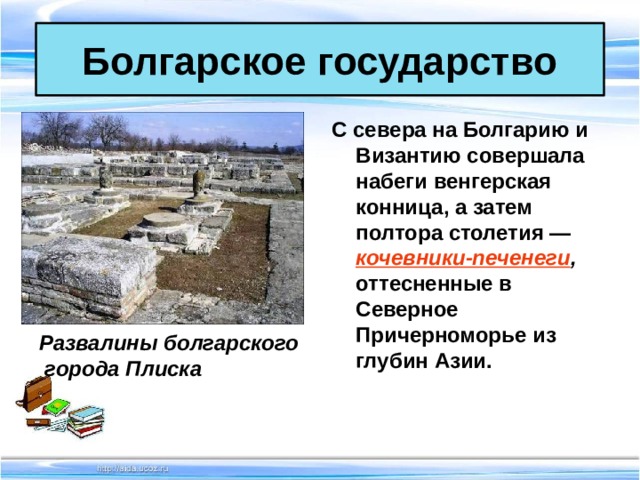 Болгарское государство С севера на Болгарию и Византию совершала набеги венгерская конница, а затем полтора столетия — кочевники-печенеги , оттесненные в Северное Причерноморье из глубин Азии.  Развалины болгарского  города Плиска 