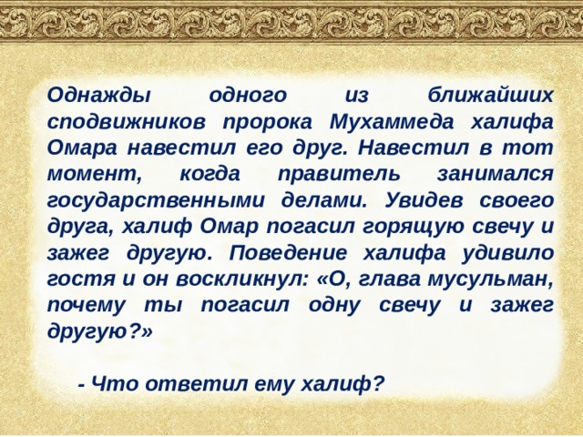 Однажды одного из ближайших сподвижников пророка Мухаммеда халифа Омара навестил его друг. Навестил в тот момент, когда правитель занимался государственными делами. Увидев своего друга, халиф Омар погасил горящую свечу и зажег другую. Поведение халифа удивило гостя и он воскликнул: «О, глава мусульман, почему ты погасил одну свечу и зажег другую?»   - Что ответил ему халиф? 