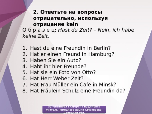 2. Ответьте на вопросы отрицательно, используя отрицание kein О б р а з е ц: Hast du Zeit? – Nein, ich habe keine Zeit. Hast du eine Freundin in Berlin? Hat er einen Freund in Hamburg? Haben Sie ein Auto? Habt ihr hier Freunde? Hat sie ein Foto von Otto? Hat Herr Weber Zeit? Hat Frau Müller ein Cafe in Minsk? Hat Fräulein Schulz eine Freundin da? Зелентинова Екатерина Вадимовна учитель немецкого языка г.Макеевка Донецкая обл. 