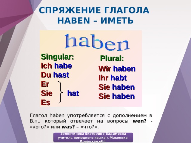 Спряжение глагола haben – иметь Глагол haben употребляется с дополнением в В.п., который отвечает на вопросы wen? - «кого?» или was? – «что?». Зелентинова Екатерина Вадимовна учитель немецкого языка г.Макеевка Донецкая обл. 