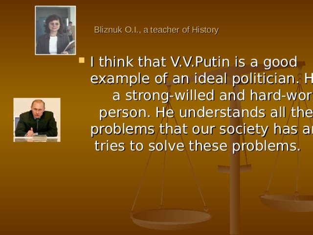 Bliznuk O.I., a teacher of History I think that V.V.Putin is a good example of an ideal politician. He is a strong-willed and hard-working person. He understands all the problems that our society has and tries to solve these problems. 