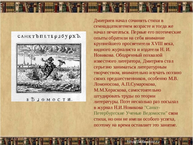 Дмитриев начал сочинять стихи в семнадцатилетнем возрасте и тогда же начал печататься. Первые его поэтические опыты обратили на себя внимание крупнейшего просветителя XVIII века, видного журналиста и издателя Н. И. Новикова. Ободренный похвалой известного литератора, Дмитриев стал серьезно заниматься литературным творчеством, внимательно изучать поэзию своих предшественников, особенно М.В. Ломоносова, А.П.Сумарокова, М.М.Хераскова, самостоятельно штудировать труды по теории литературы. Поэт несколько раз посылал в журнал Н.И.Новикова 