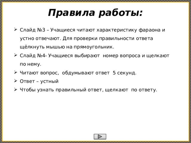 Правила работы: Слайд №3 – Учащиеся читают характеристику фараона и устно отвечают. Для проверки правильности ответа щёлкнуть мышью на прямоугольник. Слайд №4- Учащиеся выбирают номер вопроса и щелкают по нему. Читают вопрос, обдумывают ответ 5 секунд. Ответ – устный Чтобы узнать правильный ответ, щелкают по ответу.    