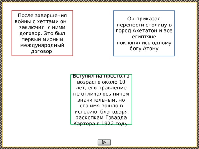 Рамcес II После завершения войны с хеттами он заключил с ними договор. Это был первый мирный международный договор. Эхнатон Он приказал перенести столицу в город Ахетатон и все египтяне поклонялись одному богу Атону Тутанхамон Вступил на престол в возрасте около 10 лет, его правление не отличалось ничем значительным, но его имя вошло в историю благодаря раскопкам Говарда Картера в 1922 году. 