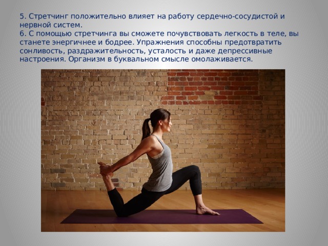 5. Стретчинг положительно влияет на работу сердечно-сосудистой и нервной систем.  6. С помощью стретчинга вы сможете почувствовать легкость в теле, вы станете энергичнее и бодрее. Упражнения способны предотвратить сонливость, раздражительность, усталость и даже депрессивные настроения. Организм в буквальном смысле омолаживается.    