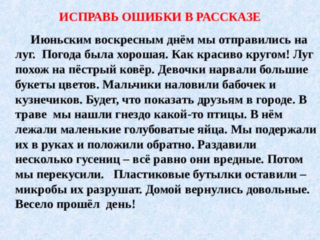 ИСПРАВЬ ОШИБКИ В РАССКАЗЕ   Июньским воскресным днём мы отправились на луг. Погода была хорошая. Как красиво кругом! Луг похож на пёстрый ковёр. Девочки нарвали большие букеты цветов. Мальчики наловили бабочек и кузнечиков. Будет, что показать друзьям в городе. В траве мы нашли гнездо какой-то птицы. В нём лежали маленькие голубоватые яйца. Мы подержали их в руках и положили обратно. Раздавили несколько гусениц – всё равно они вредные. Потом мы перекусили. Пластиковые бутылки оставили – микробы их разрушат. Домой вернулись довольные. Весело прошёл день! 