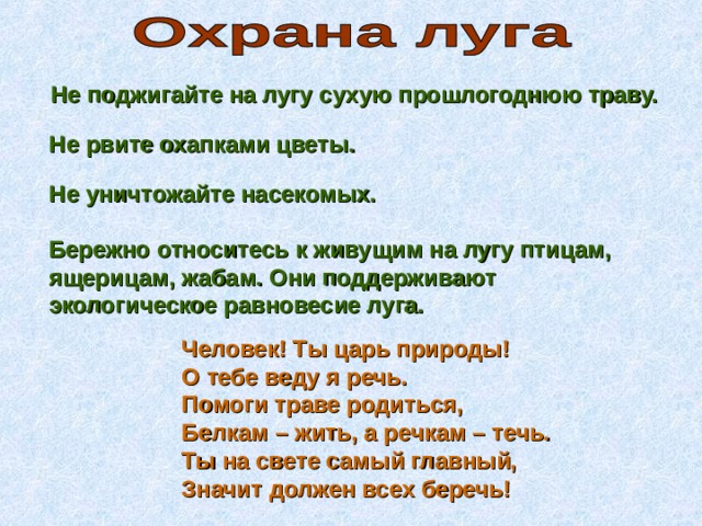 Не поджигайте на лугу сухую прошлогоднюю траву. Не рвите охапками цветы. Не уничтожайте насекомых. Бережно относитесь к живущим на лугу птицам, ящерицам, жабам. Они поддерживают экологическое равновесие луга. Человек! Ты царь природы!  О тебе веду я речь.  Помоги траве родиться,  Белкам – жить, а речкам – течь.  Ты на свете самый главный,  Значит должен всех беречь! 