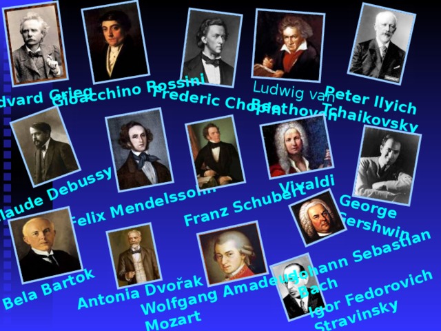 Edvard Grieg Frederic Chopin Gioacchino Rossini Peter Ilyich Tchaikovsky Claude Debussy Felix Mendelssohn Franz Schubert George Gershwin Igor Fedorovich Stravinsky Bela Bartok Antonia Dvořak Ludwig van  Beethoven Vivaldi Johann Sebastian  Bach Wolfgang Amadeus  Mozart 