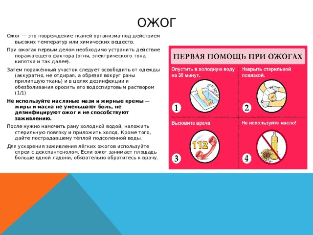 ожог Ожог — это повреждение тканей организма под действием высоких температур или химических веществ. При ожогах первым делом необходимо устранить действие поражающего фактора (огня, электрического тока, кипятка и так далее). Затем поражённый участок следует освободить от одежды (аккуратно, не отдирая, а обрезая вокруг раны прилипшую ткань) и в целях дезинфекции и обезболивания оросить его водоспиртовым раствором (1/1) Не используйте масляные мази и жирные кремы — жиры и масла не уменьшают боль, не дезинфицируют ожог и не способствуют заживлению. После нужно намочить рану холодной водой, наложить стерильную повязку и приложить холод. Кроме того, дайте пострадавшему тёплой подсоленной воды. Для ускорения заживления лёгких ожогов используйте спреи с декспантенолом. Если ожог занимает площадь больше одной ладони, обязательно обратитесь к врачу. 