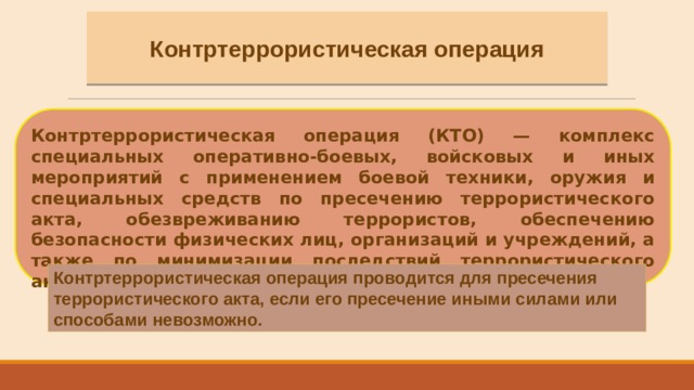 Контртеррористическая операция Контртеррористическая операция (КТО) — комплекс специальных оперативно-боевых, войсковых и иных мероприятий с применением боевой техники, оружия и специальных средств по пресечению террористического акта, обезвреживанию террористов, обеспечению безопасности физических лиц, организаций и учреждений, а также по минимизации последствий террористического акта. Контртеррористическая операция проводится для пресечения террористического акта, если его пресечение иными силами или способами невозможно . 