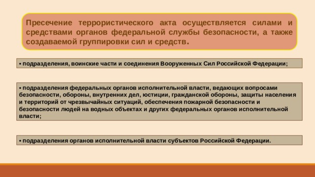 Пресечение террористического акта осуществляется силами и средствами органов федеральной службы безопасности, а также создаваемой группировки сил и средств . • подразделения, воинские части и соединения Вооруженных Сил Российской Федерации; • подразделения федеральных органов исполнительной власти, ведающих вопросами безопасности, обороны, внутренних дел, юстиции, гражданской обороны, защиты населения и территорий от чрезвычайных ситуаций, обеспечения пожарной безопасности и безопасности людей на водных объектах и других федеральных органов исполнительной власти; • подразделения органов исполнительной власти субъектов Российской Федерации. 