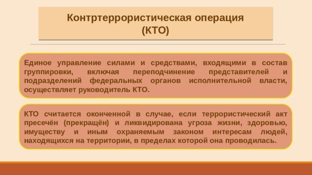 Контртеррористическая операция (КТО) Единое управление силами и средствами, входящими в состав группировки, включая переподчинение представителей и подразделений федеральных органов исполнительной власти, осуществляет руководитель КТО. КТО считается оконченной в случае, если террористический акт пресечён (прекращён) и ликвидирована угроза жизни, здоровью, имуществу и иным охраняемым законом интересам людей, находящихся на территории, в пределах которой она проводилась. 