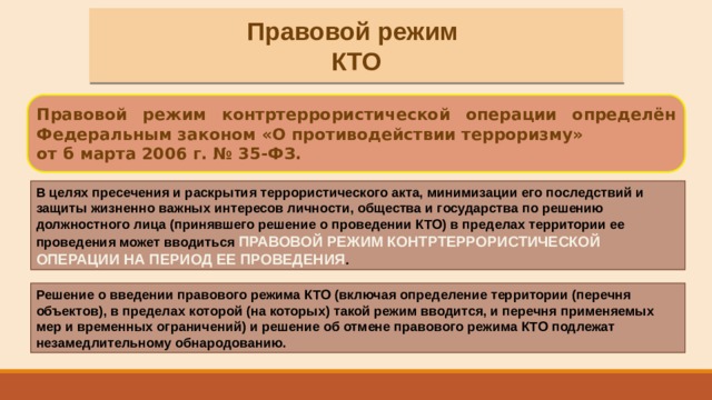Правовой режим КТО Правовой режим контртеррористической операции определён Федеральным законом «О противодействии терроризму» от б марта 2006 г. № 35-ФЗ. В целях пресечения и раскрытия террористического акта, минимизации его последствий и защиты жизненно важных интересов личности, общества и государства по решению должностного лица (принявшего решение о проведении КТО) в пределах территории ее проведения может вводиться ПРАВОВОЙ РЕЖИМ КОНТРТЕРРОРИСТИЧЕСКОЙ ОПЕРАЦИИ НА ПЕРИОД ЕЕ ПРОВЕДЕНИЯ . Решение о введении правового режима КТО (включая определение территории (перечня объектов), в пределах которой (на которых) такой режим вводится, и перечня применяемых мер и временных ограничений) и решение об отмене правового режима КТО подлежат незамедлительному обнародованию. 
