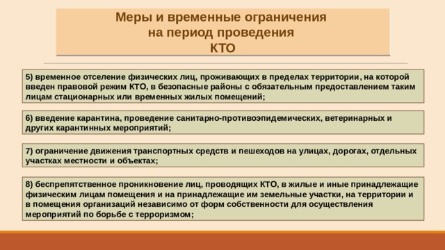 Меры и временные ограничения на период проведения КТО 5) временное отселение физических лиц, проживающих в пределах территории, на которой введен правовой режим КТО, в безопасные районы с обязательным предоставлением таким лицам стационарных или временных жилых помещений; 6) введение карантина, проведение санитарно-противоэпидемических, ветеринарных и других карантинных мероприятий; 7) ограничение движения транспортных средств и пешеходов на улицах, дорогах, отдельных участках местности и объектах; 8) беспрепятственное проникновение лиц, проводящих КТО, в жилые и иные принадлежащие физическим лицам помещения и на принадлежащие им земельные участки, на территории и в помещения организаций независимо от форм собственности для осуществления мероприятий по борьбе с терроризмом; 