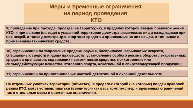 Меры и временные ограничения на период проведения КТО 9) проведение при проходе (проезде) на территорию, в пределах которой введен правовой режим КТО, и при выходе (выезде) с указанной территории досмотра физических лиц и находящихся при них вещей, а также досмотра транспортных средств и провозимых на них вещей, в том числе с применением технических средств; 10) ограничение или запрещение продажи оружия, боеприпасов, взрывчатых веществ, специальных средств и ядовитых веществ, установление особого режима оборота лекарственных средств и препаратов, содержащих наркотические средства, психотропные или сильнодействующие вещества, этилового спирта, алкогольной и спиртосодержащей продукции; 11) ограничение или приостановление частной детективной и охранной деятельности. На отдельных участках территории (объектах), в пределах которой (на которых) введен правовой режим КТО, могут устанавливаться (вводиться) как весь комплекс мер и временных ограничений, так и отдельные меры и временные ограничения. 