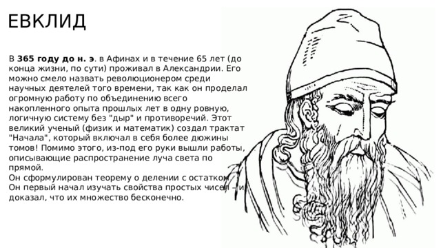 ЕВКЛИД В 365 году до н. э . в Афинах и в течение 65 лет (до конца жизни, по сути) проживал в Александрии. Его можно смело назвать революционером среди научных деятелей того времени, так как он проделал огромную работу по объединению всего накопленного опыта прошлых лет в одну ровную, логичную систему без 