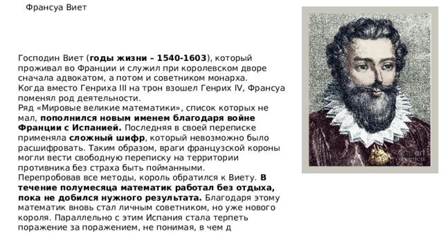 Франсуа Виет Господин Виет ( годы жизни – 1540-1603 ), который проживал во Франции и служил при королевском дворе сначала адвокатом, а потом и советником монарха. Когда вместо Генриха III на трон взошел Генрих IV, Франсуа поменял род деятельности. Ряд «Мировые великие математики», список которых не мал, пополнился новым именем благодаря войне Франции с Испанией. Последняя в своей переписке применяла сложный шифр , который невозможно было расшифровать. Таким образом, враги французской короны могли вести свободную переписку на территории противника без страха быть пойманными. Перепробовав все методы, король обратился к Виету. В течение полумесяца математик работал без отдыха, пока не добился нужного результата. Благодаря этому математик вновь стал личным советником, но уже нового короля. Параллельно с этим Испания стала терпеть поражение за поражением, не понимая, в чем д 