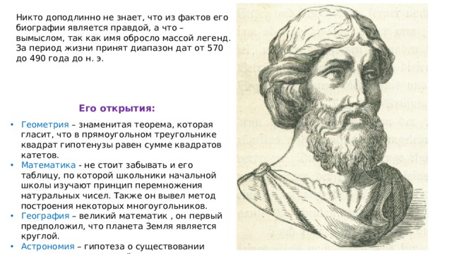 Никто доподлинно не знает, что из фактов его биографии является правдой, а что – вымыслом, так как имя обросло массой легенд. За период жизни принят диапазон дат от 570 до 490 года до н. э. Его открытия: Геометрия – знаменитая теорема, которая гласит, что в прямоугольном треугольнике квадрат гипотенузы равен сумме квадратов катетов. Математика - не стоит забывать и его таблицу, по которой школьники начальной школы изучают принцип перемножения натуральных чисел. Также он вывел метод построения некоторых многоугольников. География – великий математик , он первый предположил, что планета Земля является круглой. Астрономия – гипотеза о существовании внеземных цивилизаций. 