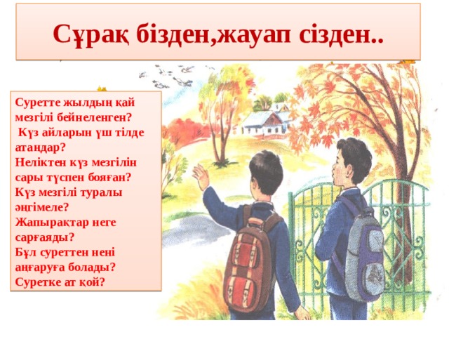 Сұрақ бізден,жауап сізден.. Суретте жылдың қай мезгілі бейнеленген?  Күз айларын үш тілде атаңдар? Неліктен күз мезгілін сары түспен бояған? Күз мезгілі туралы әңгімеле? Жапырақтар неге сарғаяды? Бұл суреттен нені аңғаруға болады? Суретке ат қой? 