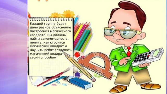 Каждой группе будет дано разное объяснение построения магического квадрата. Вы должны найти закономерность, понять, как строится магический квадрат и научить ребят создавать магический квадрат своим способом. 