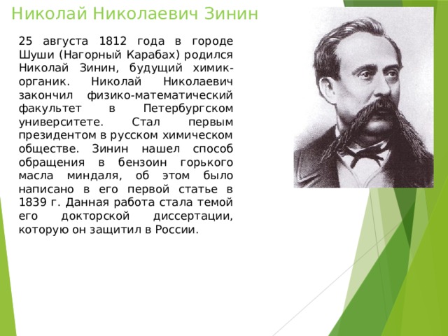 Николай Николаевич Зинин 25 августа 1812 года в городе Шуши (Нагорный Карабах) родился Николай Зинин, будущий химик-органик. Николай Николаевич закончил физико-математический факультет в Петербургском университете. Стал первым президентом в русском химическом обществе. Зинин нашел способ обращения в бензоин горького масла миндаля, об этом было написано в его первой статье в 1839 г. Данная работа стала темой его докторской диссертации, которую он защитил в России. 